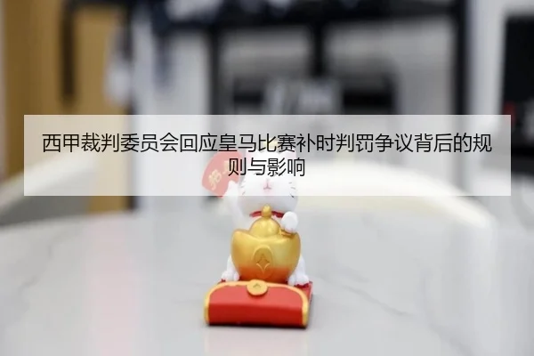 西甲裁判委员会回应皇马比赛补时判罚争议背后的规则与影响
