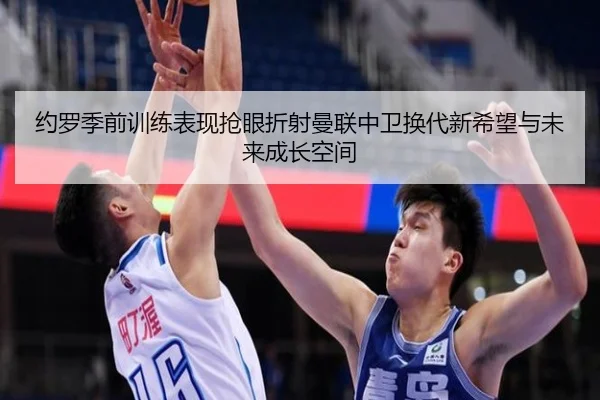 约罗季前训练表现抢眼折射曼联中卫换代新希望与未来成长空间