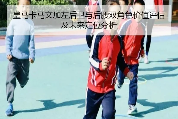 皇马卡马文加左后卫与后腰双角色价值评估及未来定位分析