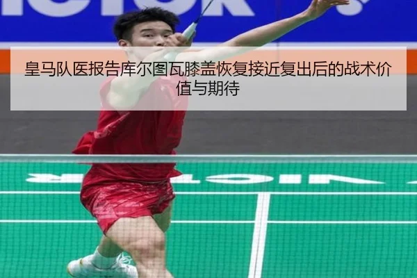 皇马队医报告库尔图瓦膝盖恢复接近复出后的战术价值与期待