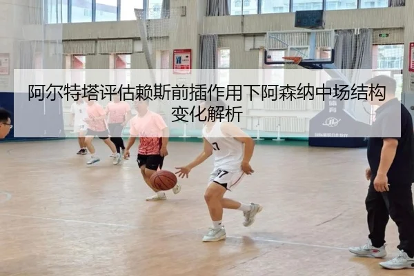 阿尔特塔评估赖斯前插作用下阿森纳中场结构变化解析