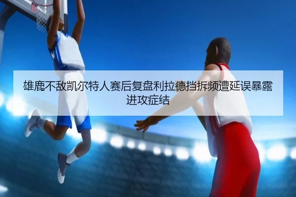 雄鹿不敌凯尔特人赛后复盘利拉德挡拆频遭延误暴露进攻症结